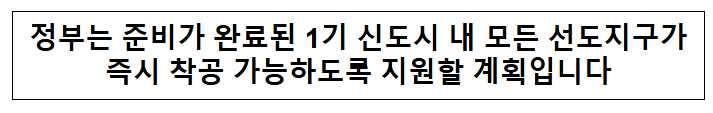 정부는 준비가 완료된 1기 신도시 내 모든 선도지구가 즉시 착공 가능하도록 지원할 계획입니다 정부는 준비가 완료된 1기 신도시 내 모든 선도지구가 즉시 착공 가능하도록 지원할 계획입니다