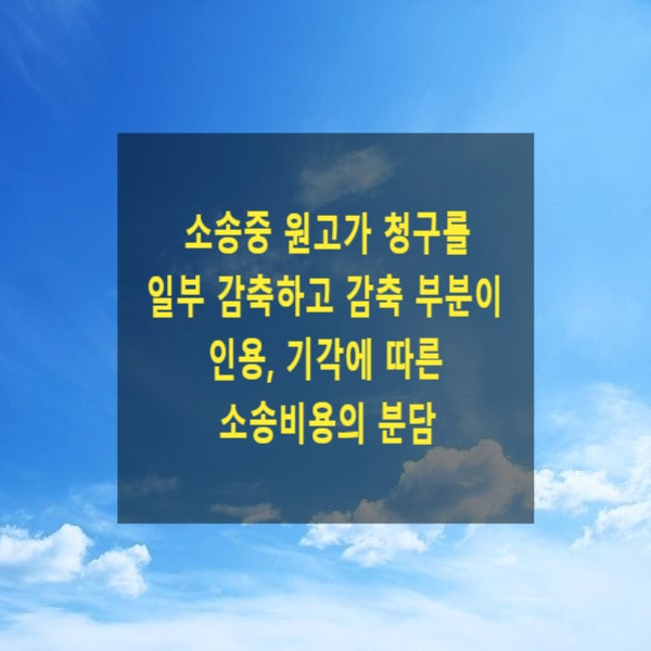  소송중 원고가 청구를 일부 감축(변경)하고 감축(변경)부분이 인용(승소), 기각(패소)되는 경우 소송비용의 분담(변호사보수, 인지액, 송달료, 감정료, 증인여비, 소취하, 소가)