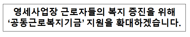 영세사업장 근로자들의 복지 증진을 위해‘공동근로복지기금’ 지원을 확대하겠습니다. 영세사업장 근로자들의 복지 증진을 위해‘공동근로복지기금’ 지원을 확대하겠습니다.