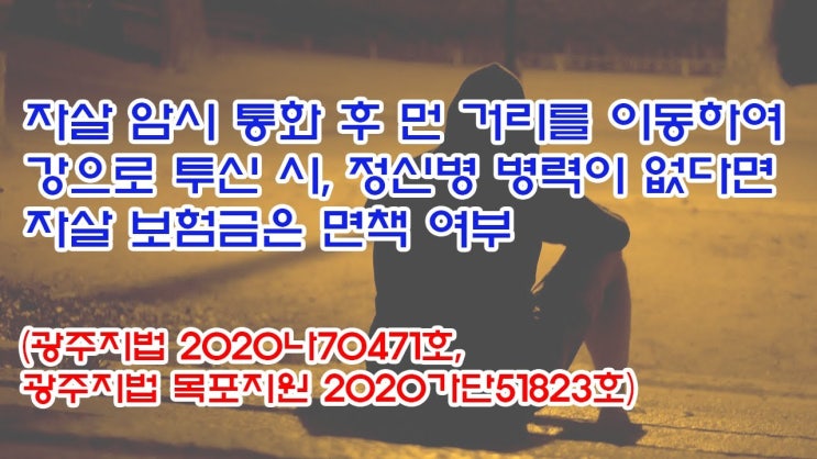  (유1377) 자살암시 통화후 먼거리를 이동하여 강으로 투신시, 정신병 병력이 없다면 자살 보험금은 면책여부(광주지법 2020나70471, 광주지법 목포지원 2020가단51823)