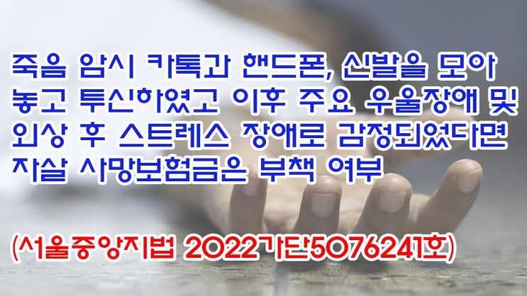 (유1382) 죽음암시 카톡과 핸드폰, 신발을 모아 놓고 투신하였고 이후 주요우울장애 및 외상후 스트레스 장애로 자살 사망보험금은 부책여부(서울중앙지법 2022가단5076241)