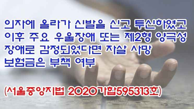  (유1381) 의자에 올라가 신발을 신고 투신하였고 이후 주요우울장애 또는 제2형 양극성 장애로 감정되었다면 자살 사망보험금은 부책여부(서울중앙지법 2020가합595313)