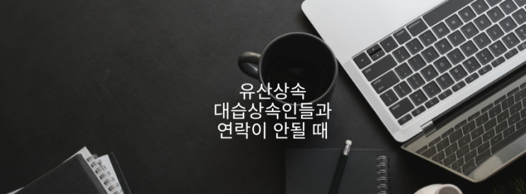유산상속 대습상속인들과 연락이 안될 때 유산상속 대습상속인들과 연락이 안될 때