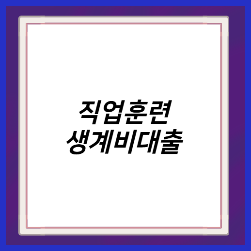 직업훈련 생계비대출 신청 자격 조건 후기 소득 서류 연장 상환 방법 수수료 심사