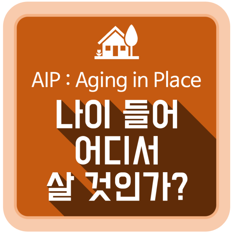 나이 들어 어디서 살 것인가? (AIP : Aging In Place) 나이 들어 어디서 살 것인가? (AIP : Aging In Place)