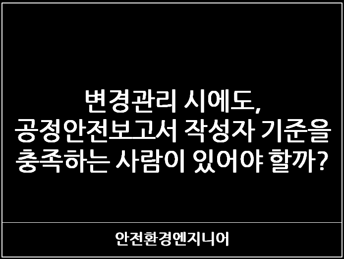  변경관리 시에도, 공정안전보고서 작성자 기준을 충족하는 사람이 있어야 할까?