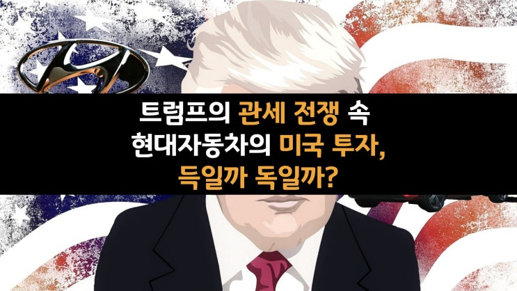  트럼프의 관세 전쟁 속 현대자동차의 미국 투자, 득일까 독일까?