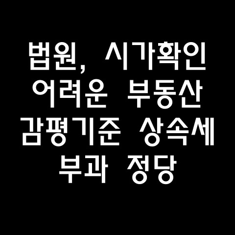  법원, “시가 확인 어려운 부동산, 감정평가액 기준 상속세 부과 정당” 판결