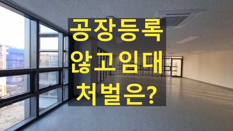  지식산업센터임대 시 공장등록 없이 임대하면? 꼭 알아야 할 처벌 사항 정리