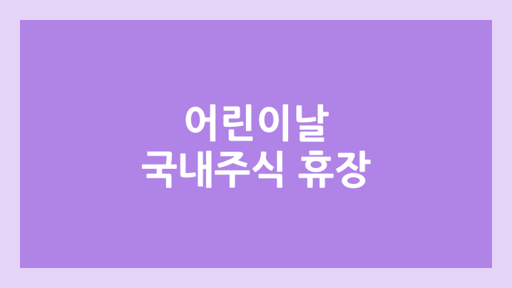 어린이 날 공휴일 국내 주식장 휴장 | 2025년 5월 5일 월요일 국장 | 국내 증권시장 휴장