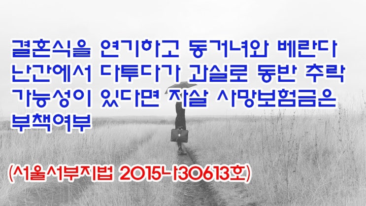  (유1411) 결혼식을 연기하고 동거녀와 베란다 난간에서 다투다가 과실로 동반 추락 가능성이 있다면 자살 사망보험금은 부책여부(서울서부지법 2015나30613)