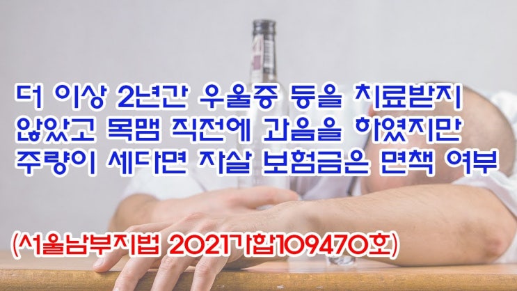  (유1406) 더이상 2년간 우울증 등을 치료받지 않았고 목맴 직전에 과음을 하였지만 주량이 세다면 자살 보험금은 면책여부(서울남부지법 2021가합109470)