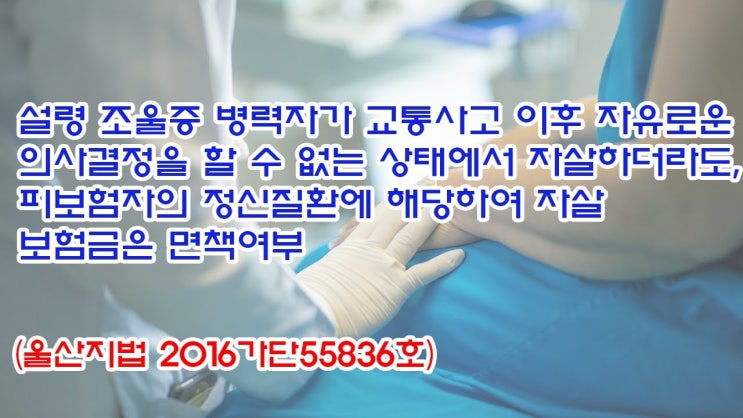  (유1426) 설령 조울증 병력자가 교통사고 이후 자유로운 의사결정을 할 수 없는 상태에서 자살하더라도, 자살 보험금은 면책여부(울산지법 2016가단55836)