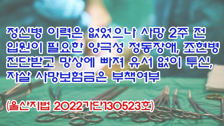 (유1420) 정신병 이력은 없었으나 사망 2주전 입원이 필요한 양극성 정동장애, 조현병 진단받고 유서없이 투신, 자살 사망보험금은 부책여부(울산지법 2022가단130523)