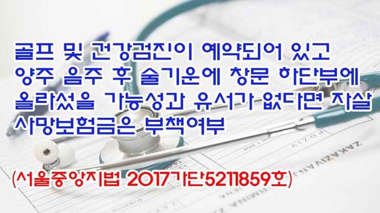  (유1417) 골프 및 건강검진이 예약되어 있고 술기운에 창문 하단부에 올라섰을 가능성과 유서가 없다면 자살 사망보험금은 부책여부(서울중앙지법 2017가단5211859)