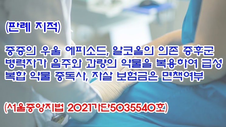  (유1425) (판례 지적) 중증의 우울에피소드, 알콜의 의존증후군 병력자가 급성 복합 약물 중독사, 자살 보험금은 면책여부(서울중앙지법 2021가단5035540)