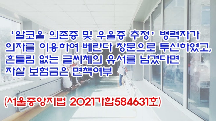  (유1434) ‘알코올 의존증 및 우울증 추정’ 병력자가 의자를 이용하여 베란다 창문으로 투신하였고, 유서를 남겼다면 자살 보험금은 면책여부(서울중앙지법 2021가합584631)
