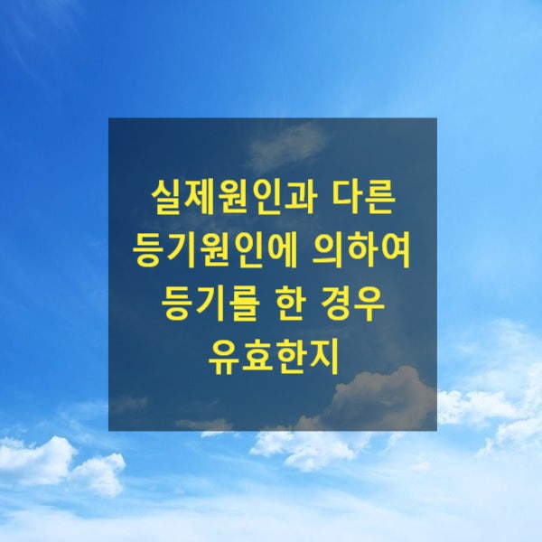  실제원인과 다른 등기원인에 의하여 등기를 한 경우 유효한지(증여, 매매, 대물변제, 상속)