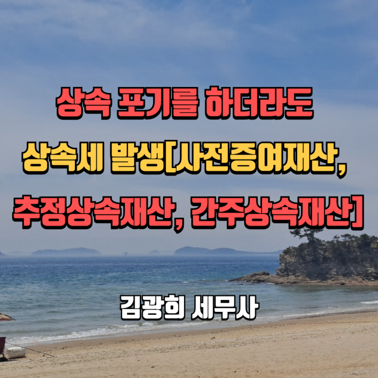  상속 포기를 하더라도 상속세 발생[상속포기 절차, 사전증여, 추정상속, 간주상속재산]