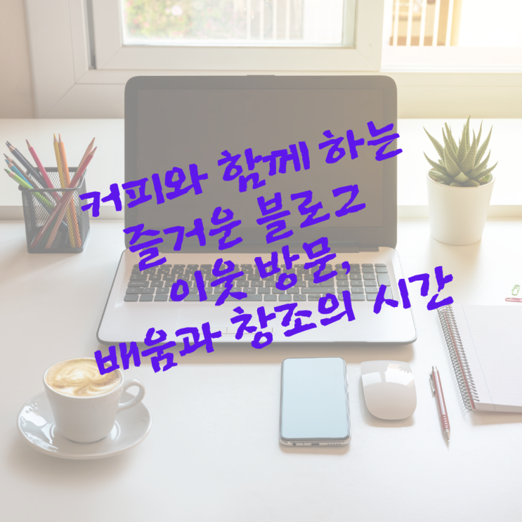  커피와 함께 하는 즐거운 블로그 이웃 방문, 배움과 창조의 시간