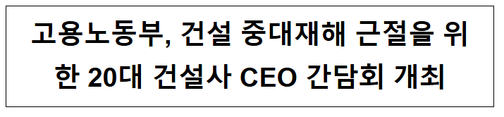  고용노동부, 건설 중대재해 근절을 위한 20대 건설사 CEO 간담회 개최
