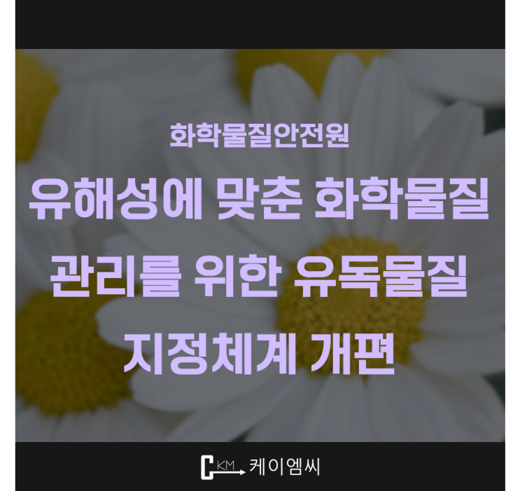  [ 주식회사 케이엠씨 ] 화학물질안전원, 유해성에 맞춘 화학물질 관리를 위한 유독물질 지정체계 개편