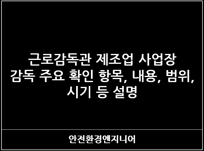  근로감독관 제조업 사업장 감독 주요 확인 항목, 내용, 범위, 시기 등 설명