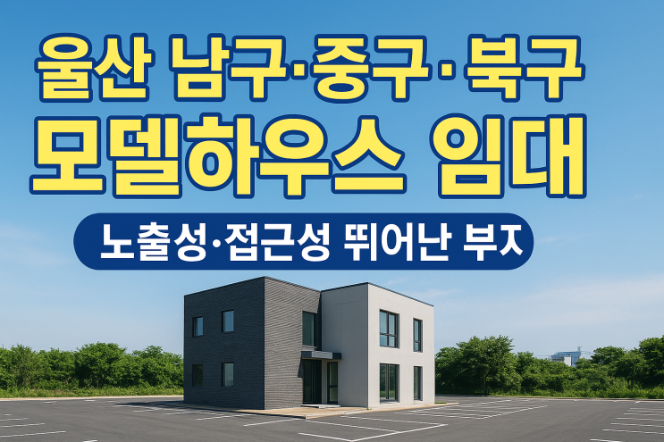  울산 남구·중구·북구 모델하우스 임대 – 노출성과 접근성 뛰어난 추천 모델하우스