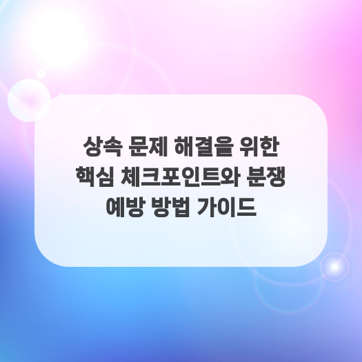  상속 문제 해결을 위한 핵심 체크포인트와 분쟁 예방 방법 가이드