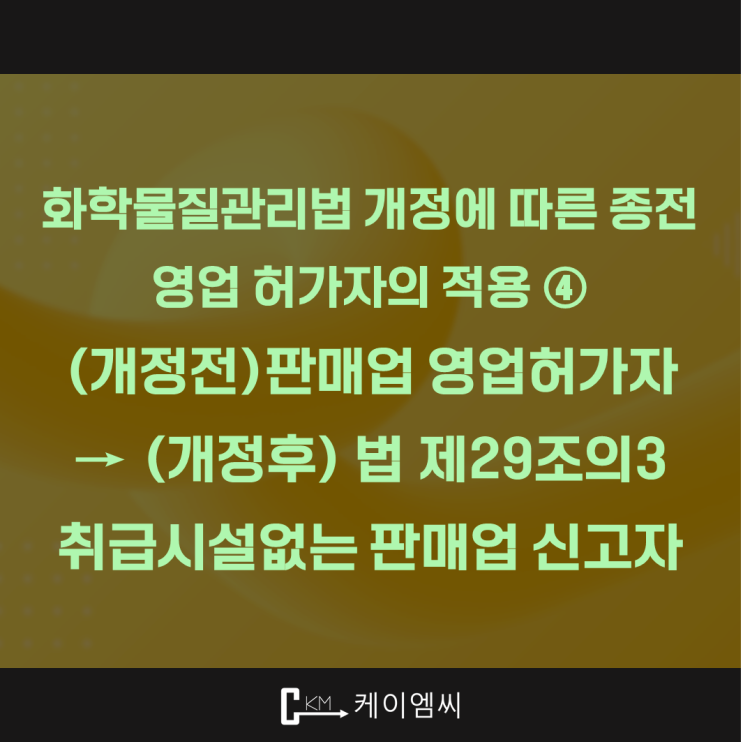  [ 주식회사 케이엠씨 ] 화학물질관리법 개정에 따른 종전 영업 허가자의 적용 ④ (개정전)판매업 영업허가자 → (개정후) 법 제29조의3 취급시설없는 판매업 신고자