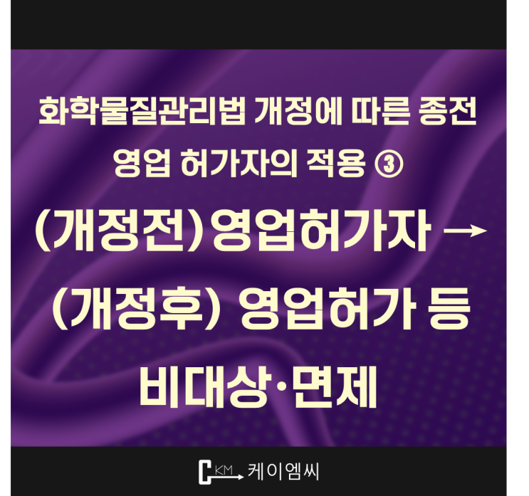  [ 주식회사 케이엠씨 ] 화학물질관리법 개정에 따른 종전 영업 허가자의 적용 ③ (개정전)영업허가자 → (개정후) 영업허가 등 비대상·면제