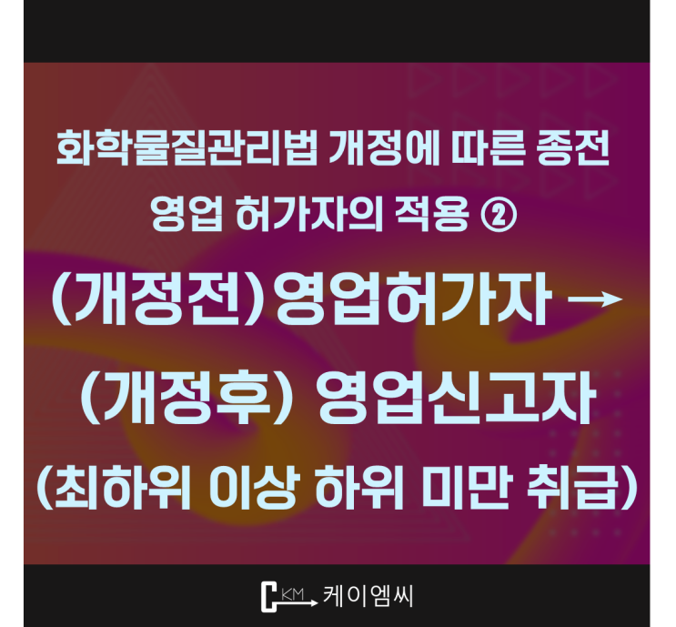  [ 주식회사 케이엠씨 ] 화학물질관리법 개정에 따른 종전 영업 허가자의 적용 ② (개정전)영업허가자 → (개정후) 영업신고자(최하위 이상 하위 미만 취급)