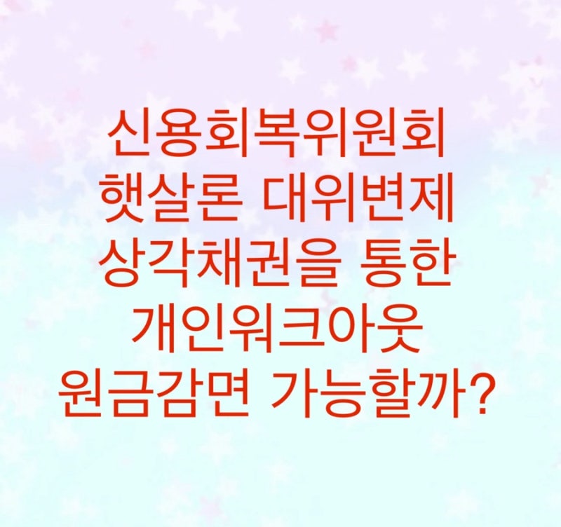 신용회복위원회 햇살론 대위변제 - 상각채권을 통한 개인워크아웃 원금감면 가능할까?