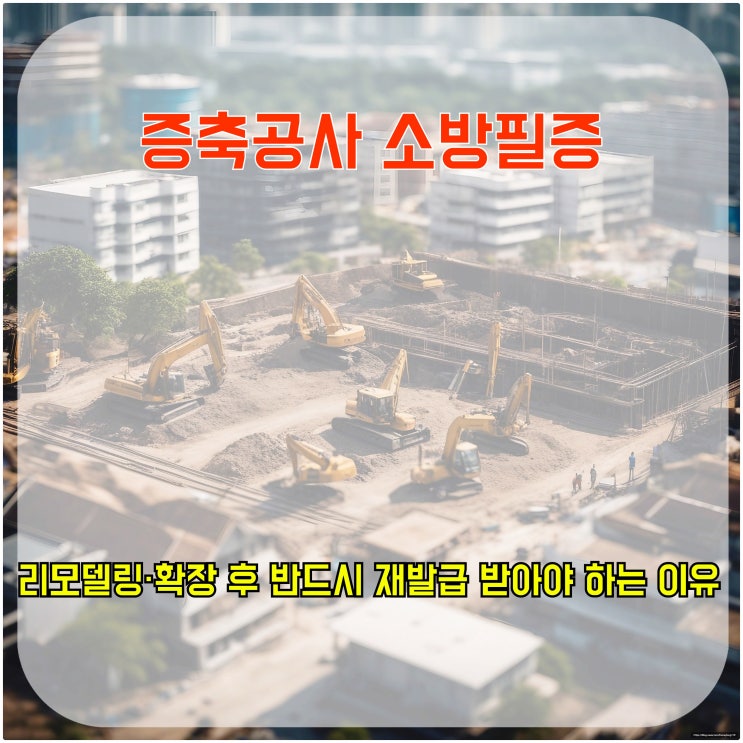  증축공사 소방필증, 리모델링·확장 후 반드시 재발급 받아야 하는 이유