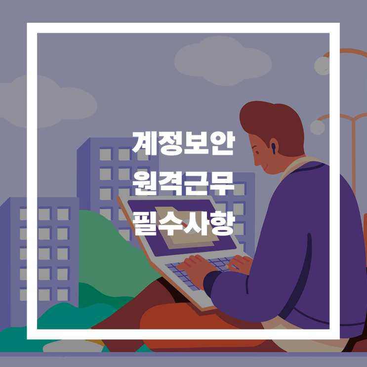  원격근무 필수 사항, 계정보안 하나만 놓쳐도 회사 전체가 위험하다고?
