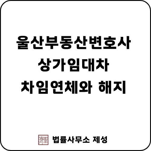  울산부동산변호사 | 상가건물 임대차 계약에서의 차임 연체와 계약 해지