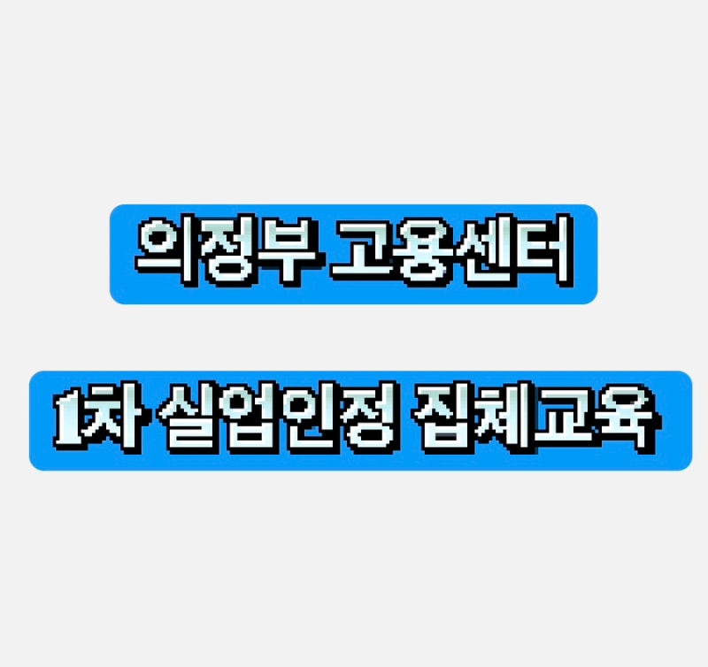 의정부 고용센터 실업급여 신청 | 실업 1차 인정 집체교육 후기 및 방법 제출 서류작성법 등