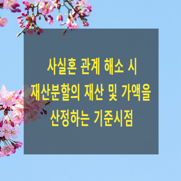  사실혼 관계 해소 시 재산분할의 재산 및 가액을 산정하는 기준시점(재판상이혼, 협의이혼, 재산 감정)
