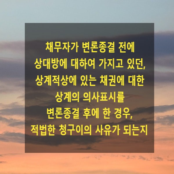 채무자가 변론종결 전에 상대방에 대하여 가지고 있던, 상계적상에 있는 채권에 대하여 변론종결 후에 상계의 의사표시를 한 경우, 적법한 청구이의 사유가 되는지(청구이의의 소)
