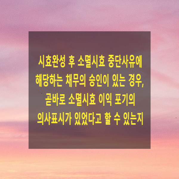  시효완성 후 소멸시효 중단사유에 해당하는 채무의 승인이 있는 경우, 곧바로 소멸시효 이익 포기의 의사표시가 있었다고 할 수 있는지
