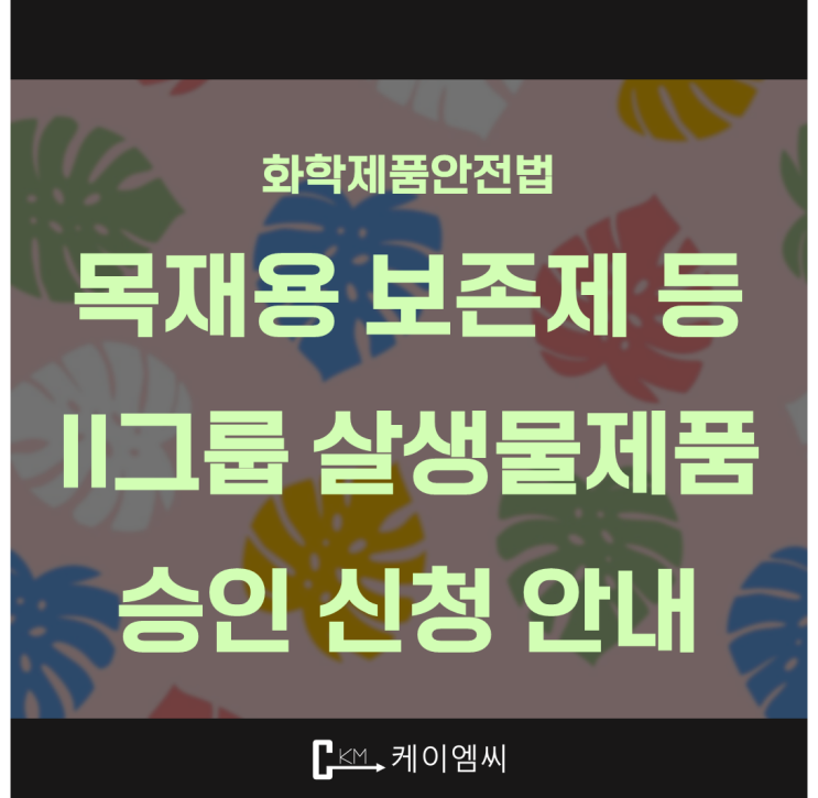  [ 주식회사 케이엠씨 ] 화학제품안전법, 목재용 보존제 등 II그룹 살생물제품 승인 신청 안내