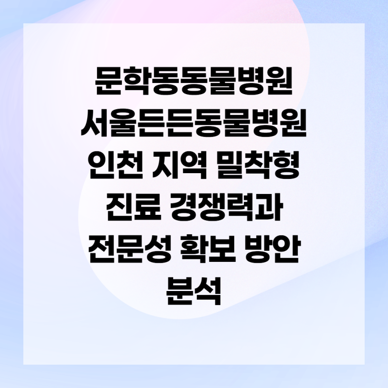 문학동동물병원 서울든든동물병원 인천 지역 밀착형 진료 경쟁력과 전문성 확보 방안 분석