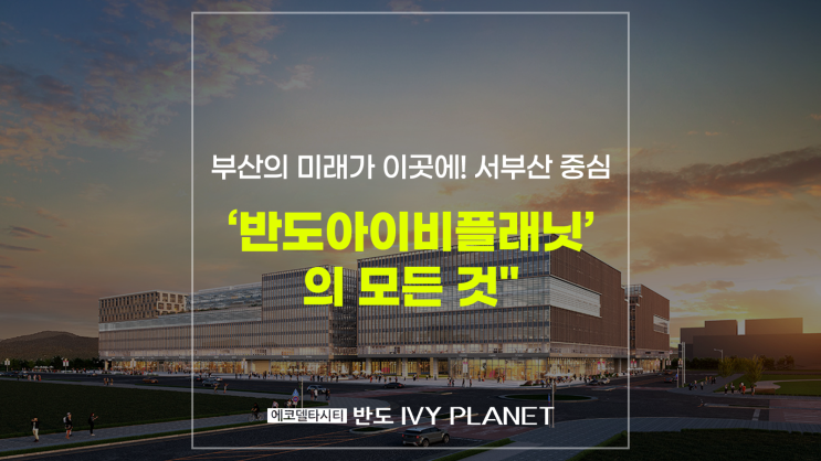   부산의 미래가 이곳에! 서부산 중심 ‘반도아이비플래닛’의 모든 것"