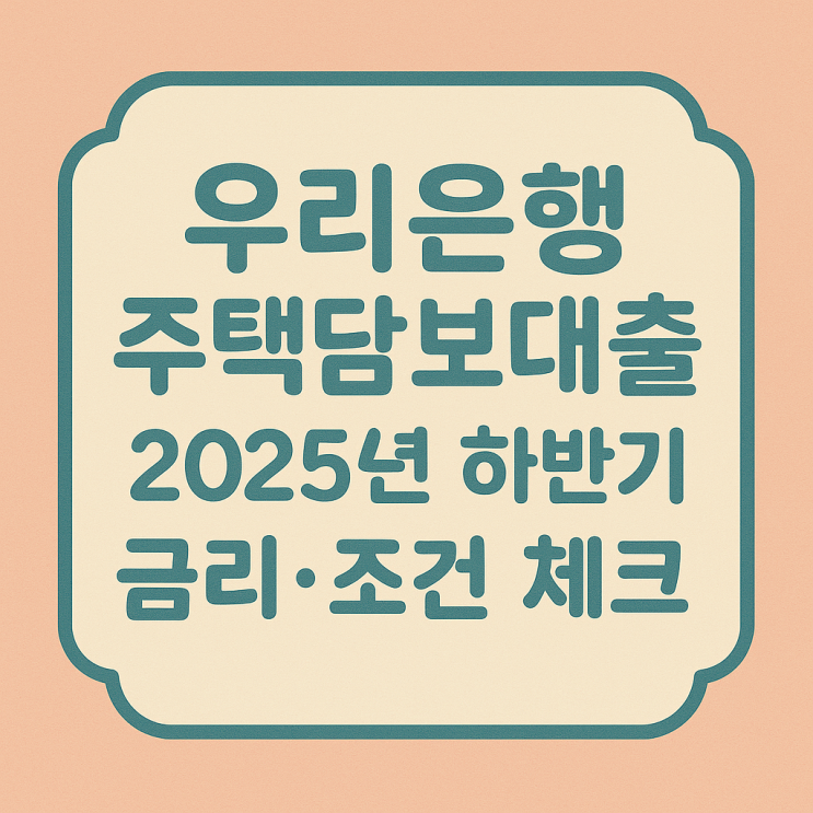  우리은행 주택담보대출, 지금 신청해도 될까? 2025년 하반기 금리·조건 주담대 포인트