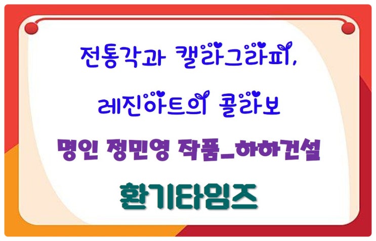 왓츠인마이블로그_전통각과 캘리그래피, 레진 아트의 콜라보_명인 정민영_하하건설_환기타임즈