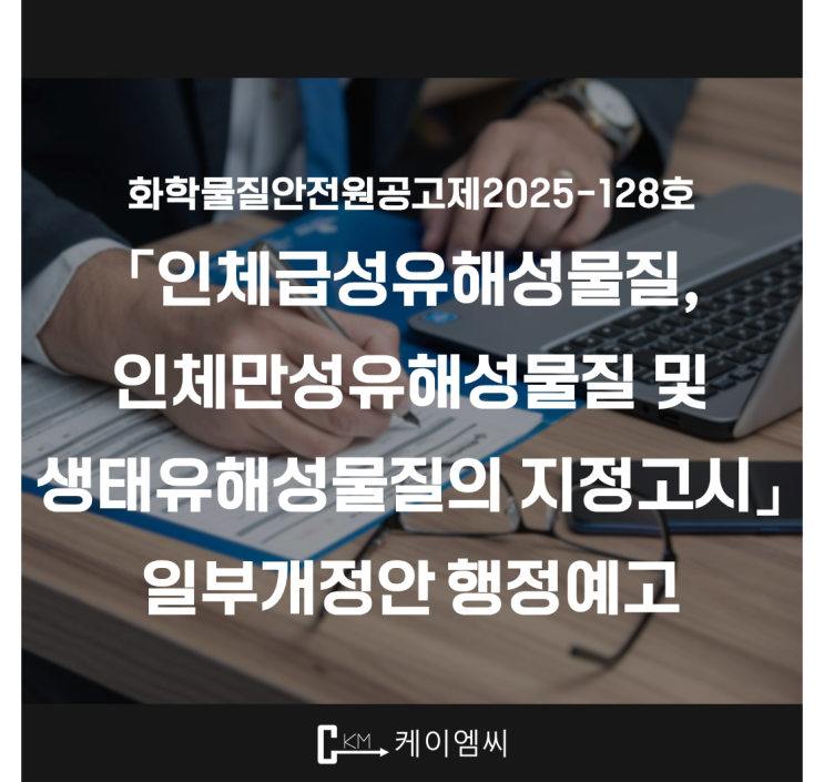  [ 주식회사 케이엠씨 ] 화학물질안전원공고제2025-128호 「인체급성유해성물질, 인체만성유해성물질 및 생태유해성물질의 지정고시 」 일부개정안 행정예고