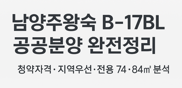  남양주왕숙 B-17BL 공공분양 완전정리｜청약자격·지역우선·전용 74·84 분석