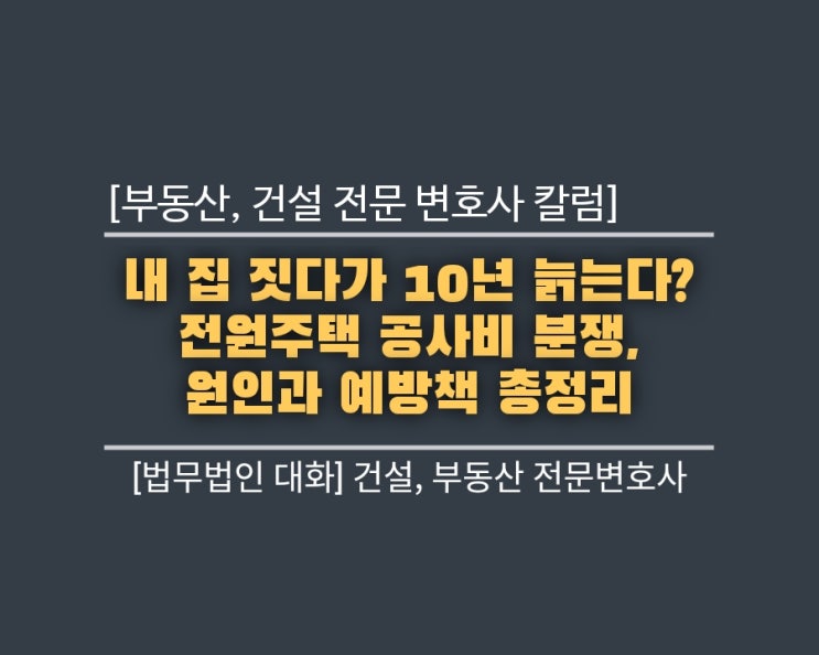  [부동산, 건설 전문 변호사 칼럼] 내 집 짓다가 10년 늙는다? 전원주택 공사비 분쟁, 원인과 예방책 총정리