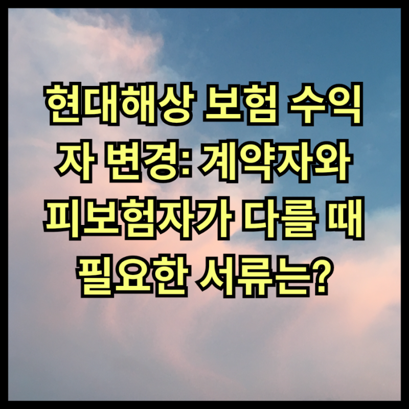 현대해상 보험 수익자 변경: 계약자와 피보험자가 다를 때 필요한 서류는?
