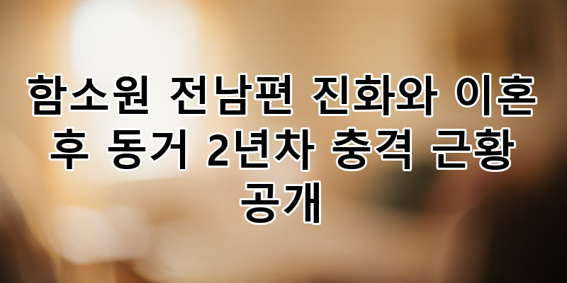 함소원 진화 이혼 후 동거 2년차 충격 근황: 가정폭력 해명, 쿨한 사이 관계 심층 분석